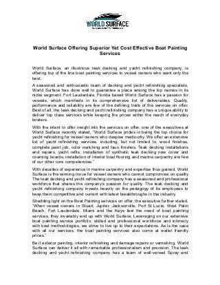 World Surface Offering Superior Yet Cost Effective Boat Painting
Services
World Surface, an illustrious teak decking and yacht refinishing company, is
offering top of the line boat painting services to vessel owners who want only the
best.
A seasoned and enthusiastic team of decking and yacht refinishing specialists,
World Surface has done well to guarantee a place among the top names in its
niche segment. Fort Lauderdale, Florida based World Surface has a passion for
vessels, which manifests in its comprehensive list of deliverables. Quality,
performance and reliability are few of the defining traits of the services on offer.
Best of all, the teak decking and yacht refinishing company has a unique ability to
deliver top class services while keeping the prices within the reach of everyday
boaters.
With the intent to offer insight into the services on offer, one of the executives at
World Surface recently stated, “World Surface prides in being the top choice for
yacht refinishing for vessel owners who despise mediocrity. We offer an extensive
list of yacht refinishing services, including, but not limited to, wood finishes,
complete paint job, color matching and faux finishes. Teak decking installations
and repairs, yacht refits, installation of synthetic teak decking new cover and
coaming boards, installation of interior boat flooring and marine carpentry are few
of our other core competencies.”
With decades of experience in marine carpentry and expertise thus gained, World
Surface is the winning move for vessel owners who cannot compromise on quality.
The teak decking and yacht refinishing company has a seasoned and professional
workforce that shares the company’s passion for quality. The teak decking and
yacht refinishing company invests heavily on the pedagogy of its employees to
keep them competitive and current with latest breakthroughs in the industry.
Shedding light on the Boat Painting services on offer, the executive further stated,
“When vessel owners in Stuart, Jupiter, Jacksonville, Port St Lucie, West Palm
Beach, Fort Lauderdale, Miami and the Keys feel the need of boat painting
services, they invariably end up with World Surface. Leveraging on our extensive
boat painting service portfolio, skilled and professional workforce and intimacy
with best methodologies, we strive to live up to their expectations. As is the case
with all our services, the boat painting services also come at wallet friendly
prices.”
Be it exterior painting, interior refinishing and damage repairs or varnishing, World
Surface can deliver it all with remarkable professionalism and precision. The teak
decking and yacht refinishing company has a team of well-versed Spray and
 