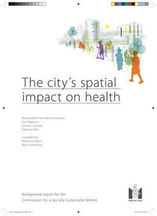 The city´s spatial
impact on health
Background report for the
Commission for a Socially Sustainable Malmö	 				
Responsible from the Commission:
Eva Engquist,
Christer Larsson,
Katarina Pelin.
Compiled by:
Marianne Dock,
Bertil Johansson.
the city spatial impact on health.indd 1 2014-12-04 09:05:23
 