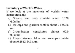 10
Inventory of World’s Water
If we look at the inventory of world’s water
distribution, the
a) Oceans, and seas contain about 1370
M.Cu.Km.
b) Ice caps and glaciers contain about 24 M.Cu.
km.
c) Groundwater constitutes almost 60.0
M.Cu.Km.
d) Rivers, streams lakes and swamps contain
about 0.2812 M.Cu.km.
 