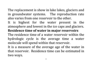 12
The replacement is show in lake lakes, glaciers and
in groundwater systems. The reproduction rate
also varies from one reservoir to the other.
It is highest for the water present in the
atmosphere and lowest in the ice caps and glaciers.
Residence time of water in major reservoirs
The residence time of a water reservoir within the
hydrologic cycle is the average time a water
molecule will spend within that reservoir.
It is a measure of the average age of the water in
that reservoir. Residence time can be estimated in
two ways.
 