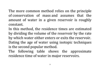 13
The more common method relies on the principle
of conservation of mass and assumes that the
amount of water in a given reservoir is roughly
constant.
In this method, the residence times are estimated
by dividing the volume of the reservoir by the rate
by which water either enters or exits the reservoir.
Dating the age of water using isotopic techniques
is the second popular method.
The following table shows the approximate
residence time of water in major reservoirs.
 