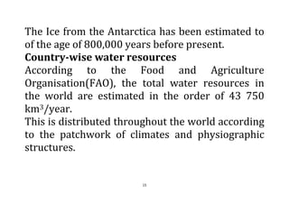 15
The Ice from the Antarctica has been estimated to
of the age of 800,000 years before present.
Country-wise water resources
According to the Food and Agriculture
Organisation(FAO), the total water resources in
the world are estimated in the order of 43 750
km3/year.
This is distributed throughout the world according
to the patchwork of climates and physiographic
structures.
 