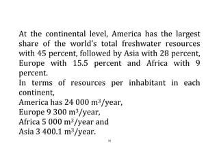 16
At the continental level, America has the largest
share of the world’s total freshwater resources
with 45 percent, followed by Asia with 28 percent,
Europe with 15.5 percent and Africa with 9
percent.
In terms of resources per inhabitant in each
continent,
America has 24 000 m3/year,
Europe 9 300 m3/year,
Africa 5 000 m3/year and
Asia 3 400.1 m3/year.
 