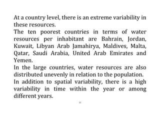 17
At a country level, there is an extreme variability in
these resources.
The ten poorest countries in terms of water
resources per inhabitant are Bahrain, Jordan,
Kuwait, Libyan Arab Jamahirya, Maldives, Malta,
Qatar, Saudi Arabia, United Arab Emirates and
Yemen.
In the large countries, water resources are also
distributed unevenly in relation to the population.
In addition to spatial variability, there is a high
variability in time within the year or among
different years.
 