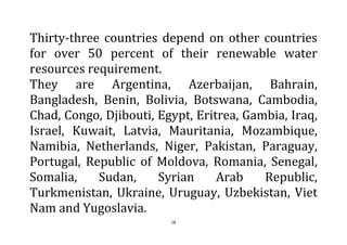 18
Thirty-three countries depend on other countries
for over 50 percent of their renewable water
resources requirement.
They are Argentina, Azerbaijan, Bahrain,
Bangladesh, Benin, Bolivia, Botswana, Cambodia,
Chad, Congo, Djibouti, Egypt, Eritrea, Gambia, Iraq,
Israel, Kuwait, Latvia, Mauritania, Mozambique,
Namibia, Netherlands, Niger, Pakistan, Paraguay,
Portugal, Republic of Moldova, Romania, Senegal,
Somalia, Sudan, Syrian Arab Republic,
Turkmenistan, Ukraine, Uruguay, Uzbekistan, Viet
Nam and Yugoslavia.
 