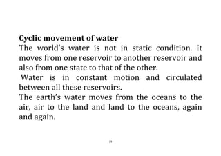 19
Cyclic movement of water
The world’s water is not in static condition. It
moves from one reservoir to another reservoir and
also from one state to that of the other.
Water is in constant motion and circulated
between all these reservoirs.
The earth’s water moves from the oceans to the
air, air to the land and land to the oceans, again
and again.
 