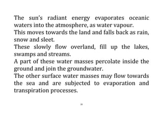 20
The sun’s radiant energy evaporates oceanic
waters into the atmosphere, as water vapour.
This moves towards the land and falls back as rain,
snow and sleet.
These slowly flow overland, fill up the lakes,
swamps and streams.
A part of these water masses percolate inside the
ground and join the groundwater.
The other surface water masses may flow towards
the sea and are subjected to evaporation and
transpiration processes.
 