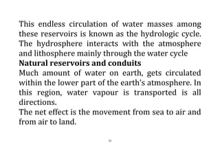 21
This endless circulation of water masses among
these reservoirs is known as the hydrologic cycle.
The hydrosphere interacts with the atmosphere
and lithosphere mainly through the water cycle
Natural reservoirs and conduits
Much amount of water on earth, gets circulated
within the lower part of the earth’s atmosphere. In
this region, water vapour is transported is all
directions.
The net effect is the movement from sea to air and
from air to land.
 