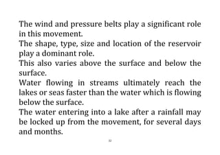 22
The wind and pressure belts play a significant role
in this movement.
The shape, type, size and location of the reservoir
play a dominant role.
This also varies above the surface and below the
surface.
Water flowing in streams ultimately reach the
lakes or seas faster than the water which is flowing
below the surface.
The water entering into a lake after a rainfall may
be locked up from the movement, for several days
and months.
 