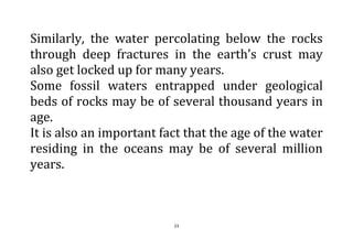 23
Similarly, the water percolating below the rocks
through deep fractures in the earth’s crust may
also get locked up for many years.
Some fossil waters entrapped under geological
beds of rocks may be of several thousand years in
age.
It is also an important fact that the age of the water
residing in the oceans may be of several million
years.
 