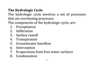 24
The Hydrologic Cycle
The hydrologic cycle involves a set of processes
that are everlasting processes.
The components of the hydrologic cycle, are:
1. Precipitation
2. Infiltration
3. Surface runoff
4. Transpiration
5. Groundwater baseflow
6. Interception
7. Evaporation from free water surfaces
8. Condensation
 