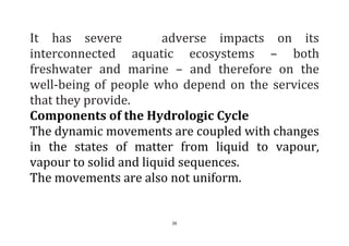 26
It has severe adverse impacts on its
interconnected aquatic ecosystems – both
freshwater and marine – and therefore on the
well-being of people who depend on the services
that they provide.
Components of the Hydrologic Cycle
The dynamic movements are coupled with changes
in the states of matter from liquid to vapour,
vapour to solid and liquid sequences.
The movements are also not uniform.
 