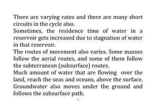 27
There are varying rates and there are many short
circuits in the cycle also.
Sometimes, the residence time of water in a
reservoir gets increased due to stagnation of water
in that reservoir.
The routes of movement also varies. Some masses
follow the aerial routes, and some of them follow
the subterranean (subsurface) routes.
Much amount of water that are flowing over the
land, reach the seas and oceans, above the surface.
Groundwater also moves under the ground and
follows the subsurface path.
 