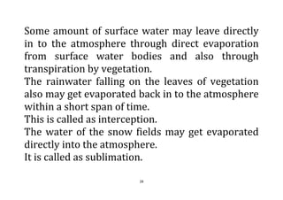 28
Some amount of surface water may leave directly
in to the atmosphere through direct evaporation
from surface water bodies and also through
transpiration by vegetation.
The rainwater falling on the leaves of vegetation
also may get evaporated back in to the atmosphere
within a short span of time.
This is called as interception.
The water of the snow fields may get evaporated
directly into the atmosphere.
It is called as sublimation.
 