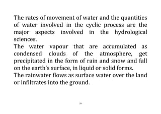 29
The rates of movement of water and the quantities
of water involved in the cyclic process are the
major aspects involved in the hydrological
sciences.
The water vapour that are accumulated as
condensed clouds of the atmosphere, get
precipitated in the form of rain and snow and fall
on the earth’s surface, in liquid or solid forms.
The rainwater flows as surface water over the land
or infiltrates into the ground.
 