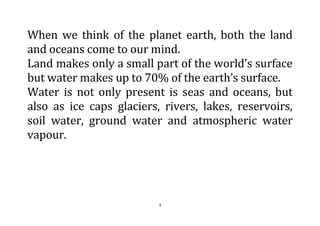 3
When we think of the planet earth, both the land
and oceans come to our mind.
Land makes only a small part of the world’s surface
but water makes up to 70% of the earth’s surface.
Water is not only present is seas and oceans, but
also as ice caps glaciers, rivers, lakes, reservoirs,
soil water, ground water and atmospheric water
vapour.
 