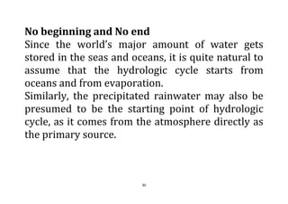 30
No beginning and No end
Since the world’s major amount of water gets
stored in the seas and oceans, it is quite natural to
assume that the hydrologic cycle starts from
oceans and from evaporation.
Similarly, the precipitated rainwater may also be
presumed to be the starting point of hydrologic
cycle, as it comes from the atmosphere directly as
the primary source.
 