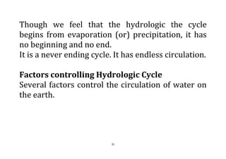 31
Though we feel that the hydrologic the cycle
begins from evaporation (or) precipitation, it has
no beginning and no end.
It is a never ending cycle. It has endless circulation.
Factors controlling Hydrologic Cycle
Several factors control the circulation of water on
the earth.
 