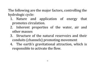 32
The following are the major factors, controlling the
hydrologic cycle:
1. Nature and application of energy that
promotes circulation.
2. Inherent properties of the water, air and
other masses
3. Structure of the natural reservoirs and their
conduits (channels) promoting movement
4. The earth’s gravitational attraction, which is
responsible to activate the flow.
 