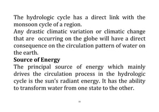 33
The hydrologic cycle has a direct link with the
monsoon cycle of a region.
Any drastic climatic variation or climatic change
that are occurring on the globe will have a direct
consequence on the circulation pattern of water on
the earth.
Source of Energy
The principal source of energy which mainly
drives the circulation process in the hydrologic
cycle is the sun’s radiant energy. It has the ability
to transform water from one state to the other.
 