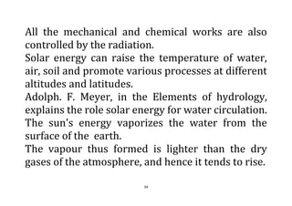 34
All the mechanical and chemical works are also
controlled by the radiation.
Solar energy can raise the temperature of water,
air, soil and promote various processes at different
altitudes and latitudes.
Adolph. F. Meyer, in the Elements of hydrology,
explains the role solar energy for water circulation.
The sun's energy vaporizes the water from the
surface of the earth.
The vapour thus formed is lighter than the dry
gases of the atmosphere, and hence it tends to rise.
 