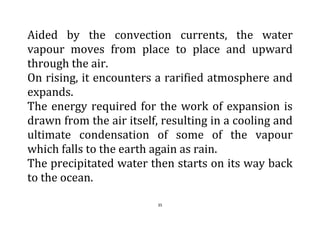 35
Aided by the convection currents, the water
vapour moves from place to place and upward
through the air.
On rising, it encounters a rarified atmosphere and
expands.
The energy required for the work of expansion is
drawn from the air itself, resulting in a cooling and
ultimate condensation of some of the vapour
which falls to the earth again as rain.
The precipitated water then starts on its way back
to the ocean.
 