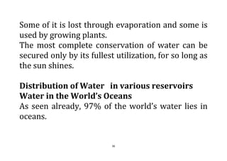 36
Some of it is lost through evaporation and some is
used by growing plants.
The most complete conservation of water can be
secured only by its fullest utilization, for so long as
the sun shines.
Distribution of Water in various reservoirs
Water in the World’s Oceans
As seen already, 97% of the world’s water lies in
oceans.
 
