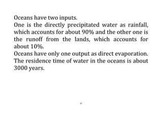 37
Oceans have two inputs.
One is the directly precipitated water as rainfall,
which accounts for about 90% and the other one is
the runoff from the lands, which accounts for
about 10%.
Oceans have only one output as direct evaporation.
The residence time of water in the oceans is about
3000 years.
 