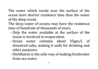 38
The water which reside near the surface of the
ocean have shorter residence time than the water
of the deep ocean.
The deep water of oceans may have the residence
time of hundreds of thousands of years.
- Only the water available at the surface of the
ocean is involved in evaporation.
- Ocean water contains about 35gm/L of
dissolved salts, making it unfit for drinking and
other purposes.
- Distillation is the only way of making freshwater
from sea water.
 