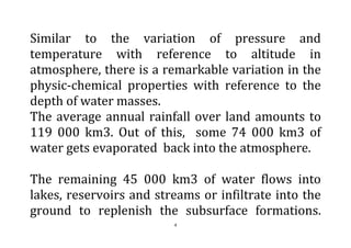 4
Similar to the variation of pressure and
temperature with reference to altitude in
atmosphere, there is a remarkable variation in the
physic-chemical properties with reference to the
depth of water masses.
The average annual rainfall over land amounts to
119 000 km3. Out of this, some 74 000 km3 of
water gets evaporated back into the atmosphere.
The remaining 45 000 km3 of water flows into
lakes, reservoirs and streams or infiltrate into the
ground to replenish the subsurface formations.
 