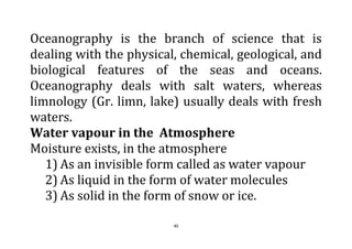 40
Oceanography is the branch of science that is
dealing with the physical, chemical, geological, and
biological features of the seas and oceans.
Oceanography deals with salt waters, whereas
limnology (Gr. limn, lake) usually deals with fresh
waters.
Water vapour in the Atmosphere
Moisture exists, in the atmosphere
1) As an invisible form called as water vapour
2) As liquid in the form of water molecules
3) As solid in the form of snow or ice.
 
