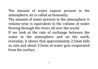 41
The amount of water vapour present in the
atmospheric air is called as humanity.
The amount of water present in the atmosphere is
volume-wise is equivalent to the volume of water
flowing through the rivers all over the world.
If we look at the rate of exchange between the
water in the atmosphere and on the earth,
everyday, it shows that approximately 2.5mm falls
as rain and about 2.5mm of water gets evaporated
from the surface.
 