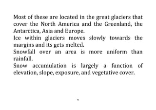 45
Most of these are located in the great glaciers that
cover the North America and the Greenland, the
Antarctica, Asia and Europe.
Ice within glaciers moves slowly towards the
margins and its gets melted.
Snowfall over an area is more uniform than
rainfall.
Snow accumulation is largely a function of
elevation, slope, exposure, and vegetative cover.
 