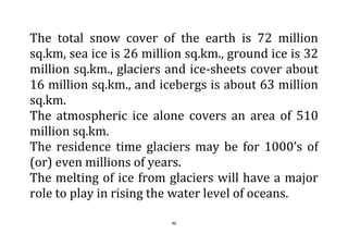 46
The total snow cover of the earth is 72 million
sq.km, sea ice is 26 million sq.km., ground ice is 32
million sq.km., glaciers and ice-sheets cover about
16 million sq.km., and icebergs is about 63 million
sq.km.
The atmospheric ice alone covers an area of 510
million sq.km.
The residence time glaciers may be for 1000’s of
(or) even millions of years.
The melting of ice from glaciers will have a major
role to play in rising the water level of oceans.
 