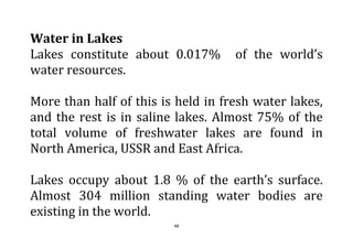 48
Water in Lakes
Lakes constitute about 0.017% of the world’s
water resources.
More than half of this is held in fresh water lakes,
and the rest is in saline lakes. Almost 75% of the
total volume of freshwater lakes are found in
North America, USSR and East Africa.
Lakes occupy about 1.8 % of the earth’s surface.
Almost 304 million standing water bodies are
existing in the world.
 