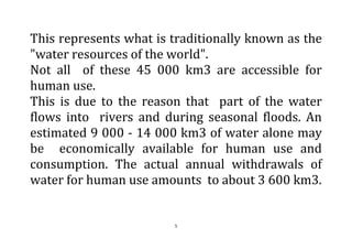 5
This represents what is traditionally known as the
"water resources of the world".
Not all of these 45 000 km3 are accessible for
human use.
This is due to the reason that part of the water
flows into rivers and during seasonal floods. An
estimated 9 000 - 14 000 km3 of water alone may
be economically available for human use and
consumption. The actual annual withdrawals of
water for human use amounts to about 3 600 km3.
 