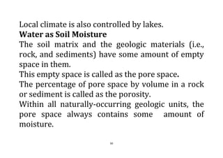 50
Local climate is also controlled by lakes.
Water as Soil Moisture
The soil matrix and the geologic materials (i.e.,
rock, and sediments) have some amount of empty
space in them.
This empty space is called as the pore space.
The percentage of pore space by volume in a rock
or sediment is called as the porosity.
Within all naturally-occurring geologic units, the
pore space always contains some amount of
moisture.
 