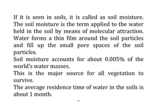 51
If it is seen in soils, it is called as soil moisture.
The soil moisture is the term applied to the water
held in the soil by means of molecular attraction.
Water forms a thin film around the soil particles
and fill up the small pore spaces of the soil
particles.
Soil moisture accounts for about 0.005% of the
world’s water masses.
This is the major source for all vegetation to
survive.
The average residence time of water in the soils is
about 1 month.
 