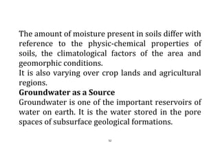 52
The amount of moisture present in soils differ with
reference to the physic-chemical properties of
soils, the climatological factors of the area and
geomorphic conditions.
It is also varying over crop lands and agricultural
regions.
Groundwater as a Source
Groundwater is one of the important reservoirs of
water on earth. It is the water stored in the pore
spaces of subsurface geological formations.
 