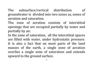 53
The subsurface/vertical distribution of
groundwater is divided into two zones as, zones of
aeration and saturation.
The zone of aeration consists of interstitial
openings that are occupied partially by water and
partially by air.
In the zone of saturation, all the interstitial spaces
are filled with water, under hydrostatic pressure.
It is also a fact that on most parts of the land
masses of the earth, a single zone of aeration
overlies a single zone of saturation and extends
upward to the ground surface.
 