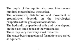 54
The depth of the aquifer also goes into several
hundred meters below the surface.
The occurrence, distribution and movement of
groundwater depends on the hydrological
properties of the geological formations.
The hydraulic properties of soils and rocks depend
on the sizes and shapes of the void spaces.
These may vary over very short distances.
The water bearing geological formations are called
as aquifers.
 