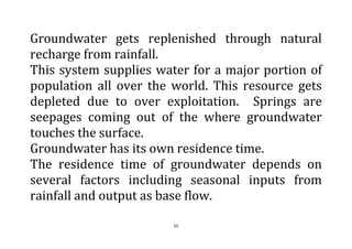 55
Groundwater gets replenished through natural
recharge from rainfall.
This system supplies water for a major portion of
population all over the world. This resource gets
depleted due to over exploitation. Springs are
seepages coming out of the where groundwater
touches the surface.
Groundwater has its own residence time.
The residence time of groundwater depends on
several factors including seasonal inputs from
rainfall and output as base flow.
 