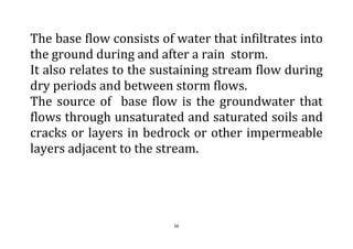 56
The base flow consists of water that infiltrates into
the ground during and after a rain storm.
It also relates to the sustaining stream flow during
dry periods and between storm flows.
The source of base flow is the groundwater that
flows through unsaturated and saturated soils and
cracks or layers in bedrock or other impermeable
layers adjacent to the stream.
 