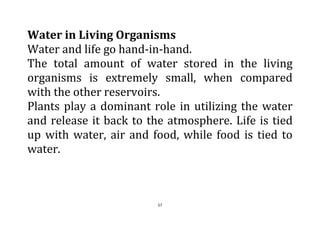 57
Water in Living Organisms
Water and life go hand-in-hand.
The total amount of water stored in the living
organisms is extremely small, when compared
with the other reservoirs.
Plants play a dominant role in utilizing the water
and release it back to the atmosphere. Life is tied
up with water, air and food, while food is tied to
water.
 