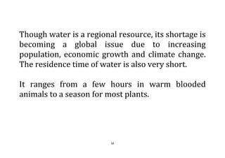 58
Though water is a regional resource, its shortage is
becoming a global issue due to increasing
population, economic growth and climate change.
The residence time of water is also very short.
It ranges from a few hours in warm blooded
animals to a season for most plants.
 