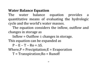 59
Water Balance Equation
The water balance equation provides a
quantitative means of evaluating the hydrologic
cycle and the world’s water masses.
The equation considers the inflow, outflow and
changes in storage as
Inflow = Outflow  changes in storage.
This equation can be expanded as
P  E  T  Ro = S.
Where,P = Precipitation;E = Evaporation
T = Transpiration;Ro = Runoff
 