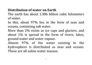 6
Distribution of water on Earth
The earth has about 1.386 billion cubic kilometers
of water.
In this, about 97% lies in the form of seas and
oceans, containing salt water.
More than 2% exists as ice caps and glaciers, and
about 1% is spread in the form of rivers, lakes,
ground water and water vapour.
Almost 97% of the water existing in the
hydrosphere is distributed as seas and oceans.
These are all saline water masses.
 