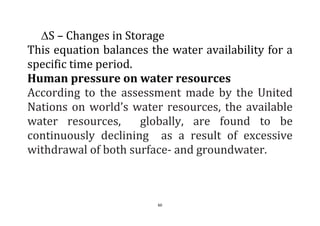 60
S – Changes in Storage
This equation balances the water availability for a
specific time period.
Human pressure on water resources
According to the assessment made by the United
Nations on world’s water resources, the available
water resources, globally, are found to be
continuously declining as a result of excessive
withdrawal of both surface- and groundwater.
 