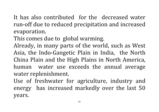61
It has also contributed for the decreased water
run-off due to reduced precipitation and increased
evaporation.
This comes due to global warming.
Already, in many parts of the world, such as West
Asia, the Indo-Gangetic Plain in India, the North
China Plain and the High Plains in North America,
human water use exceeds the annual average
water replenishment.
Use of freshwater for agriculture, industry and
energy has increased markedly over the last 50
years.
 