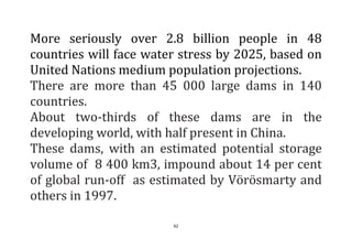 62
More seriously over 2.8 billion people in 48
countries will face water stress by 2025, based on
United Nations medium population projections.
There are more than 45 000 large dams in 140
countries.
About two-thirds of these dams are in the
developing world, with half present in China.
These dams, with an estimated potential storage
volume of 8 400 km3, impound about 14 per cent
of global run-off as estimated by Vörösmarty and
others in 1997.
 